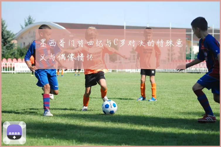 墨西哥门将回忆与C罗对决的特殊意义与偶像情怀