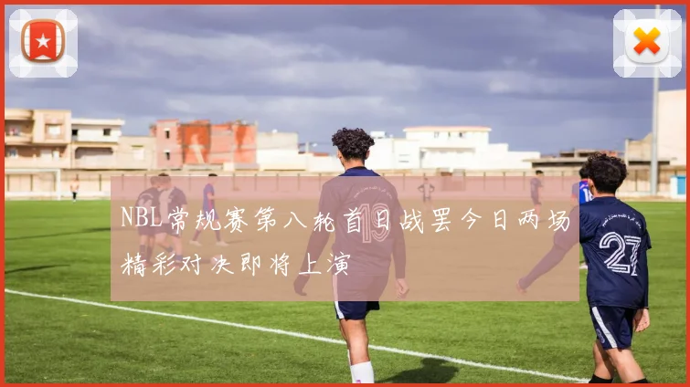 NBL常规赛第八轮首日战罢今日两场精彩对决即将上演