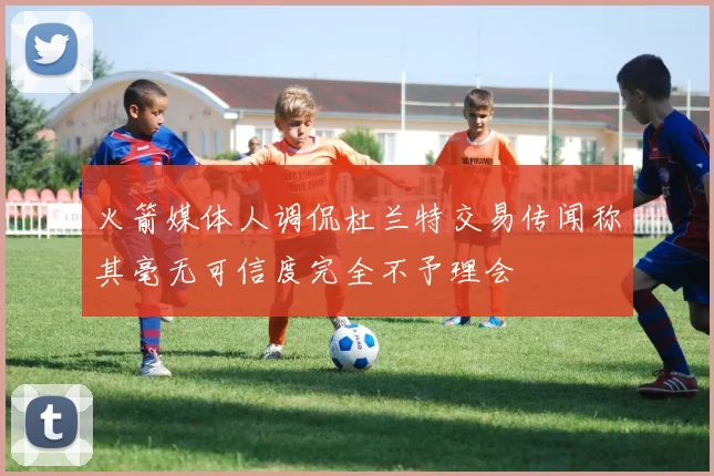 火箭媒体人调侃杜兰特交易传闻称其毫无可信度完全不予理会