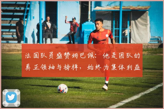 法国队员盛赞姆巴佩：他是团队的真正领袖与榜样，始终为集体利益考虑