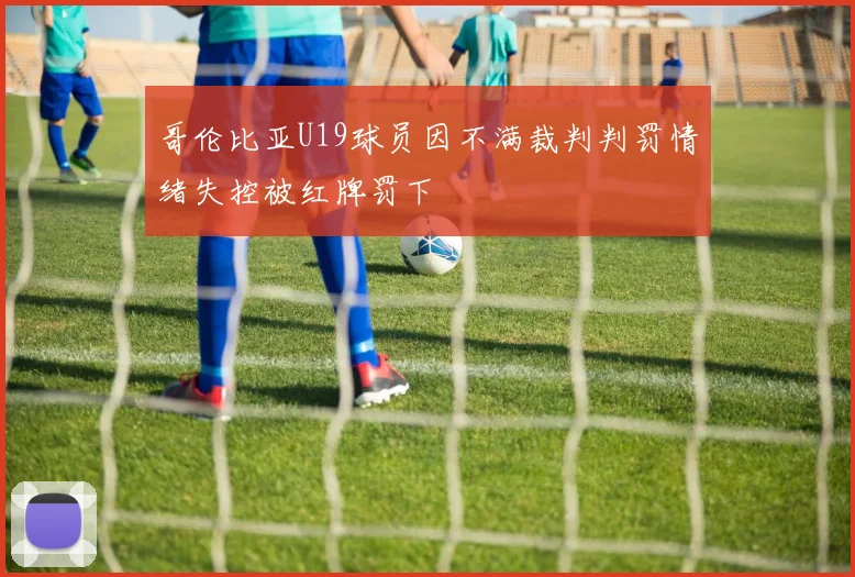 哥伦比亚U19球员因不满裁判判罚情绪失控被红牌罚下