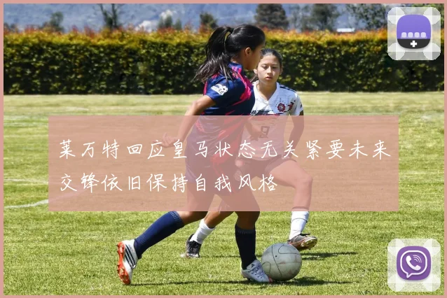 莱万特回应皇马状态无关紧要未来交锋依旧保持自我风格