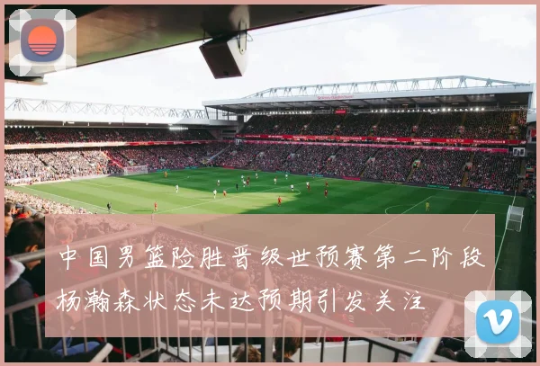 中国男篮险胜晋级世预赛第二阶段杨瀚森状态未达预期引发关注