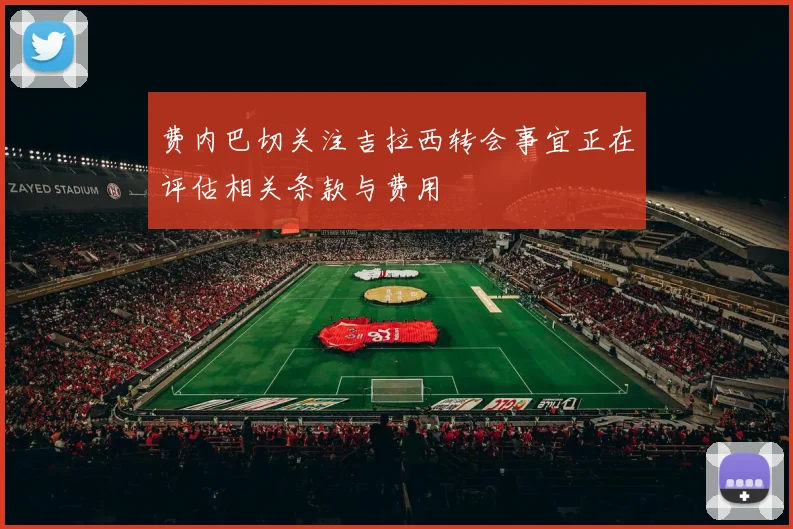 费内巴切关注吉拉西转会事宜正在评估相关条款与费用