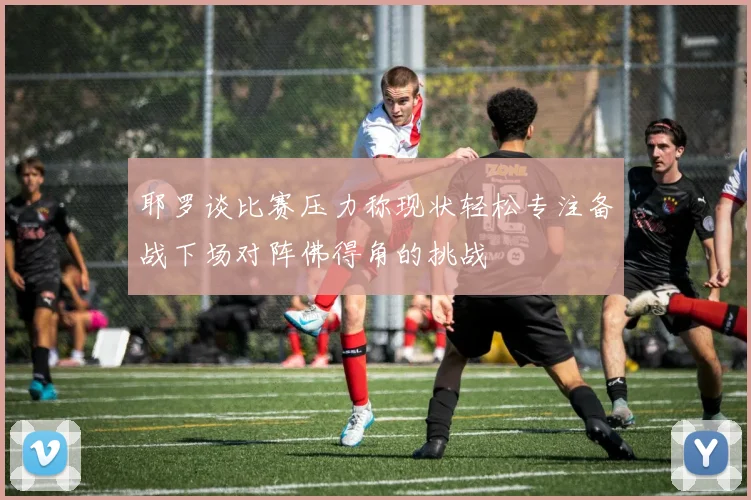 耶罗谈比赛压力称现状轻松专注备战下场对阵佛得角的挑战