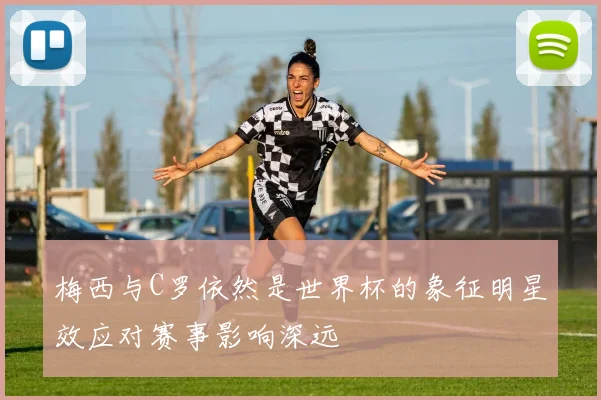 梅西与C罗依然是世界杯的象征明星效应对赛事影响深远