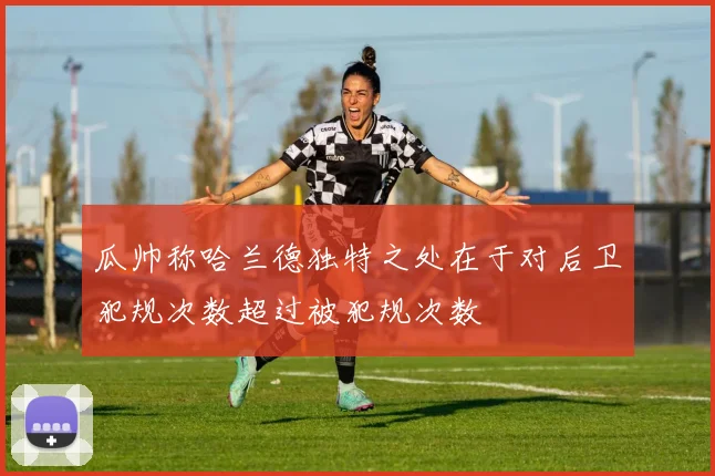 瓜帅称哈兰德独特之处在于对后卫犯规次数超过被犯规次数
