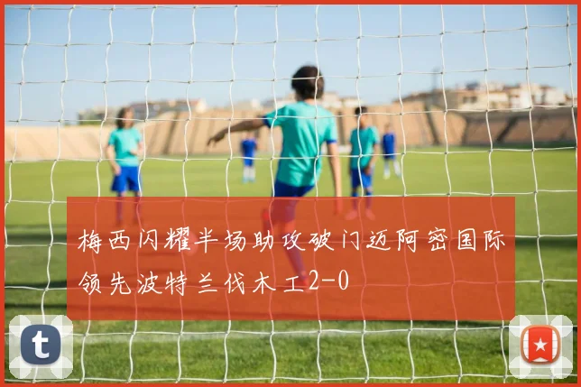 梅西闪耀半场助攻破门迈阿密国际领先波特兰伐木工2-0