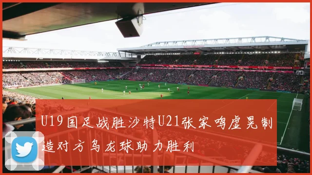 U19国足战胜沙特U21张家鸣虚晃制造对方乌龙球助力胜利