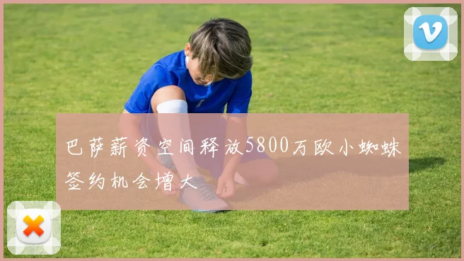 巴萨薪资空间释放5800万欧小蜘蛛签约机会增大
