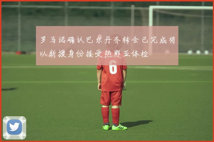 罗马诺确认巴尔丹齐转会已完成将以新援身份接受热那亚体检