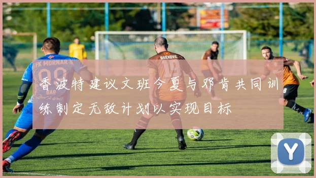 香波特建议文班今夏与邓肯共同训练制定无敌计划以实现目标