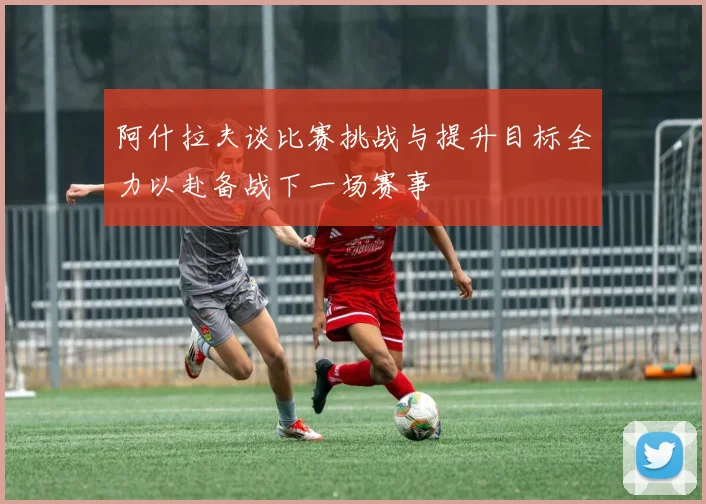 阿什拉夫谈比赛挑战与提升目标全力以赴备战下一场赛事