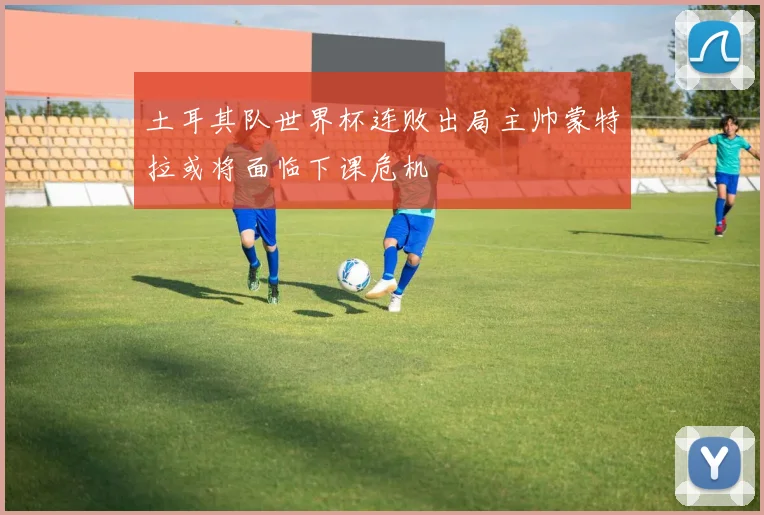 土耳其队世界杯连败出局主帅蒙特拉或将面临下课危机