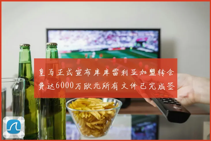 皇马正式宣布库库雷利亚加盟转会费达6000万欧元所有文件已完成签署