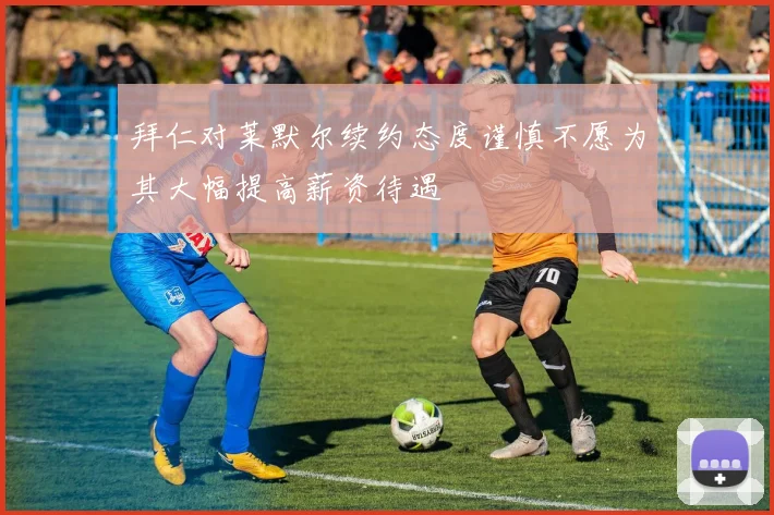 拜仁对莱默尔续约态度谨慎不愿为其大幅提高薪资待遇