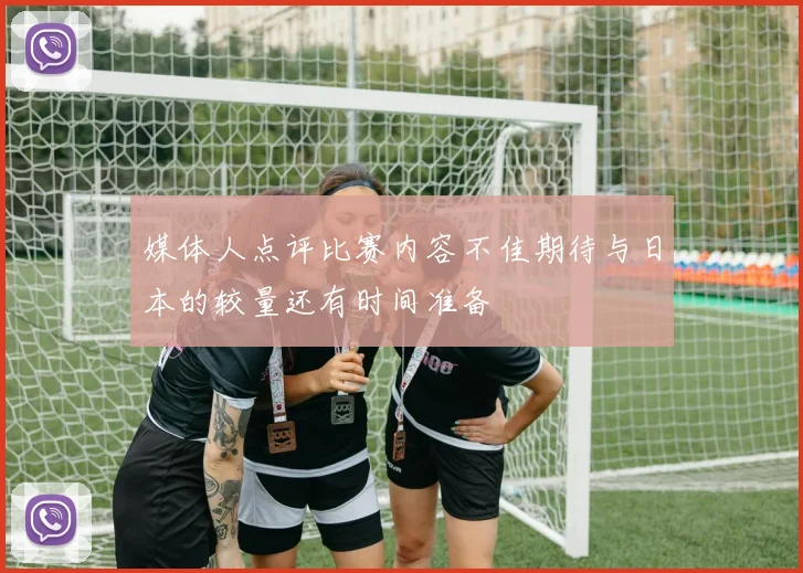 媒体人点评比赛内容不佳期待与日本的较量还有时间准备