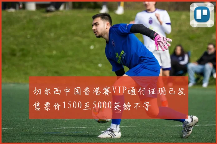 切尔西中国香港赛VIP通行证现已发售票价1500至5000英镑不等