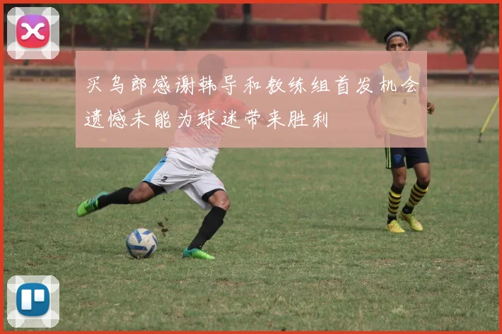 买乌郎感谢韩导和教练组首发机会遗憾未能为球迷带来胜利