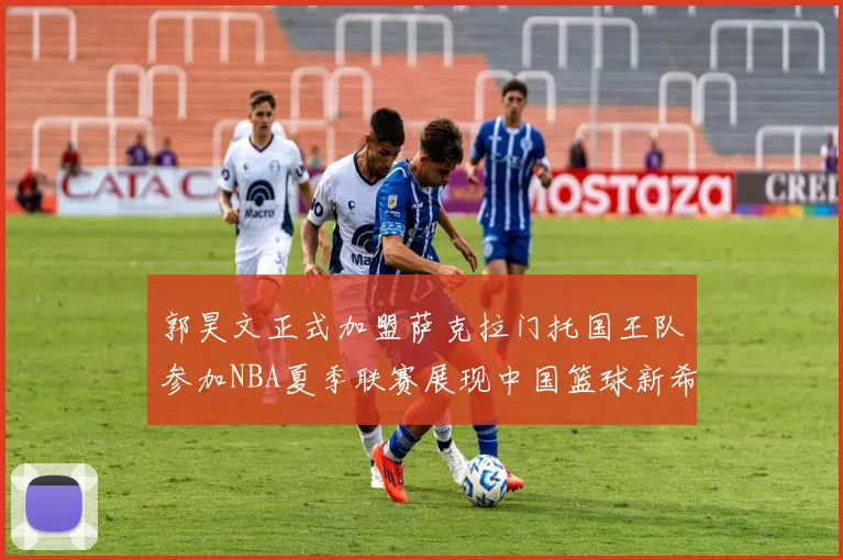 郭昊文正式加盟萨克拉门托国王队参加NBA夏季联赛展现中国篮球新希望